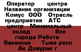 Оператор Call-центра › Название организации ­ Комус, ООО › Отрасль предприятия ­ АТС, call-центр › Минимальный оклад ­ 25 000 - Все города Работа » Вакансии   . Тыва респ.,Ак-Довурак г.